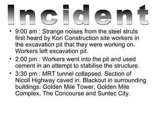 9:00 am : Strange noises from the steel struts first heard by Kori Construction site workers in the excavation pit that they were working on. Workers left excavation pit.  2:00 pm : Workers went into the pit and used cement in an attempt to stabilise the structure.  3:30 pm : MRT tunnel collapsed. Section of Nicoll Highway caved in. Blackout in surrounding buildings: Golden Mile Tower, Golden Mile Complex, The Concourse and Suntec City. Incident 