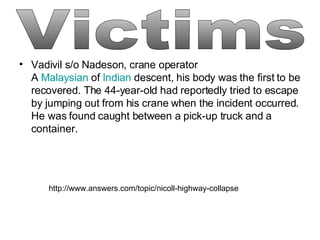 Vadivil s/o Nadeson, crane operator A  Malaysian  of  Indian  descent, his body was the first to be recovered. The 44-year-old had reportedly tried to escape by jumping out from his crane when the incident occurred. He was found caught between a pick-up truck and a container.   Victims http://www.answers.com/topic/nicoll-highway-collapse 