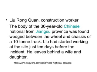 Liu Rong Quan, construction worker  The body of the 36-year-old  Chinese  national from  Jiangsu  province was found wedged between the wheel and chassis of a 10-tonne truck. Liu had started working at the site just ten days before the incident. He leaves behind a wife and daughter. http://www.answers.com/topic/nicoll-highway-collapse 