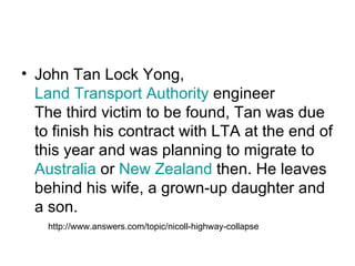 John Tan Lock Yong,  Land Transport Authority  engineer The third victim to be found, Tan was due to finish his contract with LTA at the end of this year and was planning to migrate to  Australia  or  New Zealand  then. He leaves behind his wife, a grown-up daughter and a son.  http://www.answers.com/topic/nicoll-highway-collapse 