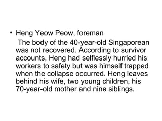 Heng Yeow Peow, foreman The body of the 40-year-old Singaporean was not recovered. According to survivor accounts, Heng had selflessly hurried his workers to safety but was himself trapped when the collapse occurred. Heng leaves behind his wife, two young children, his 70-year-old mother and nine siblings.  