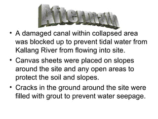 A damaged canal within collapsed area was blocked up to prevent tidal water from Kallang River from flowing into site. Canvas sheets were placed on slopes around the site and any open areas to protect the soil and slopes. Cracks in the ground around the site were filled with grout to prevent water seepage. Aftermath 