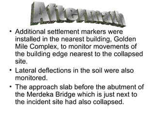 Additional settlement markers were installed in the nearest building, Golden Mile Complex, to monitor movements of the building edge nearest to the collapsed site. Lateral deflections in the soil were also monitored. The approach slab before the abutment of the Merdeka Bridge which is just next to the incident site had also collapsed. Aftermath 