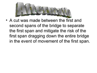A cut was made between the first and second spans of the bridge to separate the first span and mitigate the risk of the first span dragging down the entire bridge in the event of movement of the first span. Aftermath 