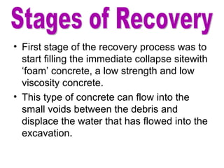 First stage of the recovery process was to start filling the immediate collapse sitewith ‘foam’ concrete, a low strength and low viscosity concrete. This type of concrete can flow into the small voids between the debris and displace the water that has flowed into the excavation. Stages of Recovery 