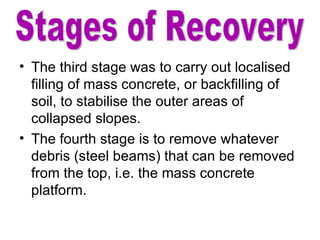 The third stage was to carry out localised filling of mass concrete, or backfilling of soil, to stabilise the outer areas of collapsed slopes. The fourth stage is to remove whatever debris (steel beams) that can be removed from the top, i.e. the mass concrete platform. Stages of Recovery 