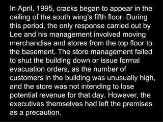 In April, 1995, cracks began to appear in the ceiling of the south wing's fifth floor. During this period, the only response carried out by Lee and his management involved moving merchandise and stores from the top floor to the basement. The store management failed to shut the building down or issue formal evacuation orders, as the number of customers in the building was unusually high, and the store was not intending to lose potential revenue for that day. However, the executives themselves had left the premises as a precaution. 
