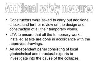 Constructors were asked to carry out additional checks and further review on the design and construction of all their temporary works. LTA to ensure that all the temporary works installed at site are done in accordance with the approved drawings. An independent panel consisting of local geotechnical and structural experts to investigate into the cause of the collapse. Additional safety measures 