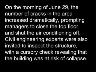 On the morning of June 29, the number of cracks in the area increased dramatically, prompting managers to close the top floor and shut the air conditioning off. Civil engineering experts were also invited to inspect the structure, with a cursory check revealing that the building was at risk of collapse. 