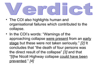 The COI also highlights human and organisational failures which contributed to the collapse.  In the COI’s words: “Warnings of the approaching collapse  were present  from an  early stage  but these were not taken seriously.”  [2]  It concludes that “the death of four persons was the direct result of the collapse”  [3]  and that “[t]he Nicoll Highway collapse  could have been prevented .”  [4]   Verdict 