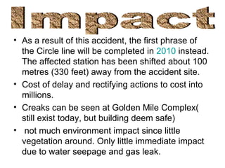 As a result of this accident, the first phrase of the Circle line will be completed in  2010  instead. The affected station has been shifted about 100 metres (330 feet) away from the accident site.  Cost of delay and rectifying actions to cost into millions. Creaks can be seen at Golden Mile Complex( still exist today, but building deem safe) not much environment impact since little vegetation around. Only little immediate impact due to water seepage and gas leak. Impact 