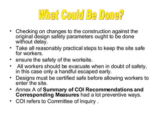 Checking on changes to the construction against the original design safety parameters ought to be done without delay. Take all reasonably practical steps to keep the site safe for workers.  ensure the safety of the worksite.  All workers should be evacuate when in doubt of safety, in this case only a handful escaped early. Designs must be certified safe before allowing workers to enter the site. Annex A of  Summary of COI Recommendations and Corresponding Measures  had a lot preventive ways. COI refers to Committee of Inquiry .       What Could Be Done? 