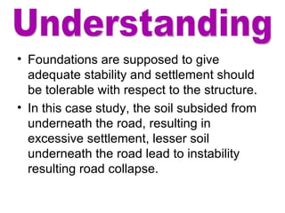 Foundations are supposed to give adequate stability and settlement should be tolerable with respect to the structure. In this case study, the soil subsided from underneath the road, resulting in excessive settlement, lesser soil underneath the road lead to instability resulting road collapse.  Understanding 