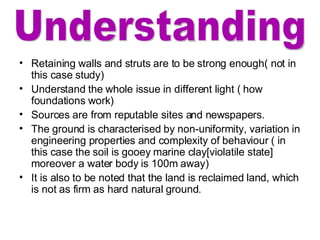 Retaining walls and struts are to be strong enough( not in this case study) Understand the whole issue in different light ( how foundations work) Sources are from reputable sites and newspapers.  The ground is characterised by non-uniformity, variation in engineering properties and complexity of behaviour ( in this case the soil is gooey marine clay[violatile state] moreover a water body is 100m away) It is also to be noted that the land is reclaimed land, which is not as firm as hard natural ground.  Understanding 