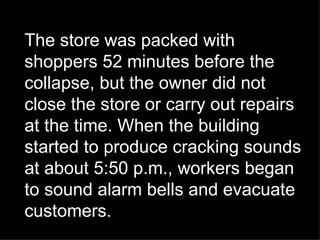 The store was packed with shoppers 52 minutes before the collapse, but the owner did not close the store or carry out repairs at the time. When the building started to produce cracking sounds at about 5:50 p.m., workers began to sound alarm bells and evacuate customers. 