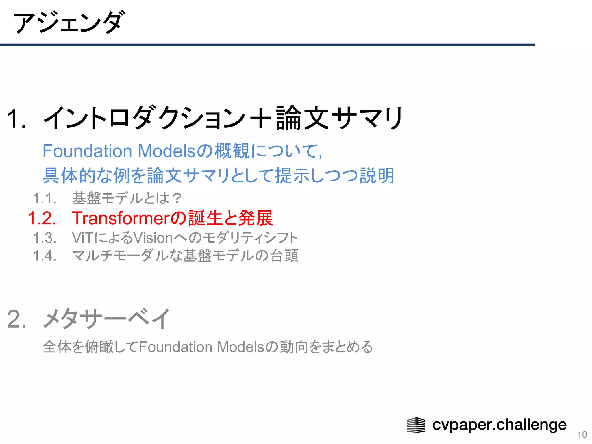 アジェンダ
10
1. イントロダクション＋論文サマリ
Foundation Modelsの概観について，
具体的な例を論文サマリとして提示しつつ説明
1.1. 基盤モデルとは？
1.2. Transformerの誕生と発展
1.3. ViTによるVisionへのモダリティシフト
1.4. マルチモーダルな基盤モデルの台頭
2. メタサーベイ
全体を俯瞰してFoundation Modelsの動向をまとめる
 