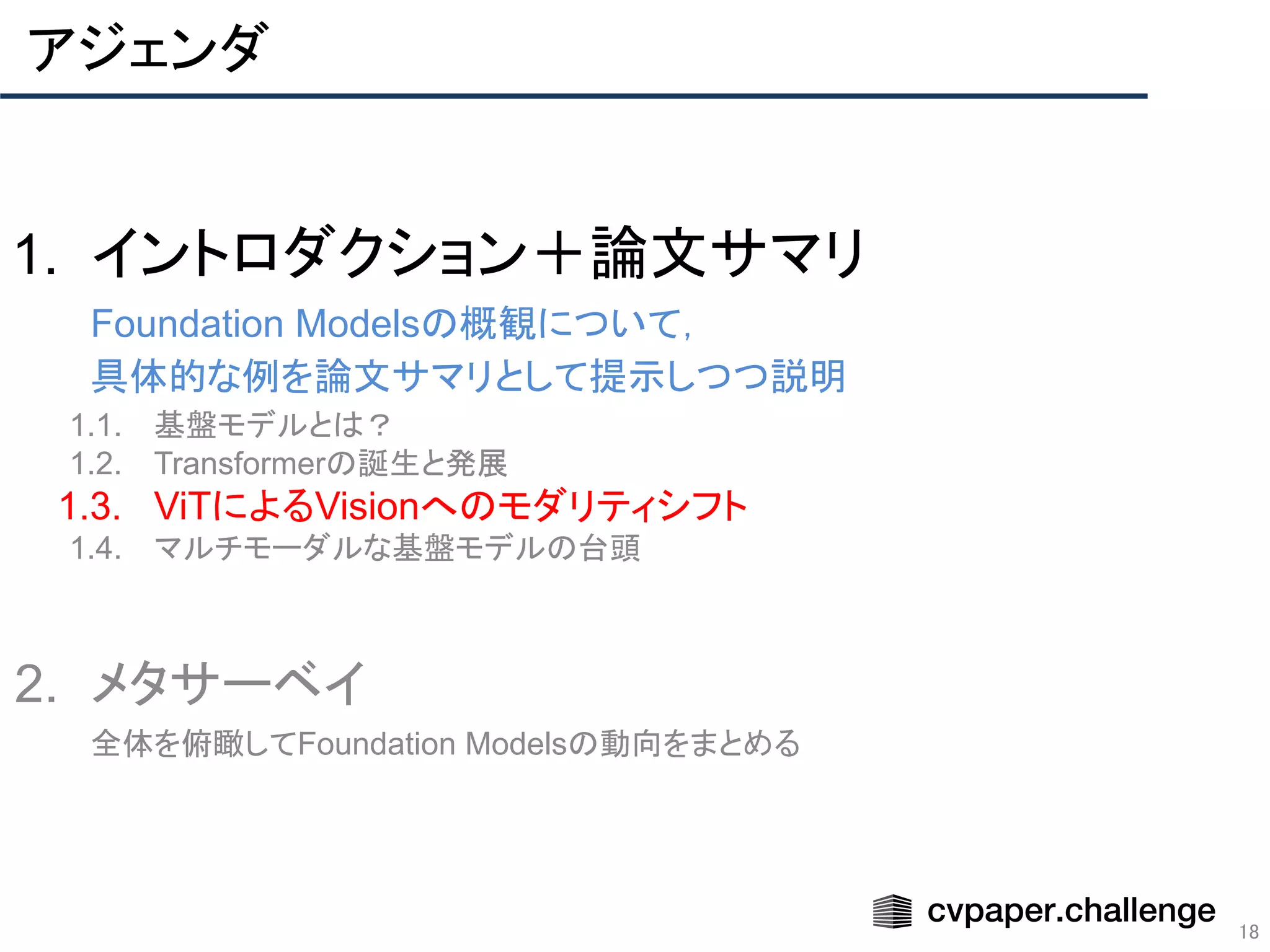 アジェンダ
18
1. イントロダクション＋論文サマリ
Foundation Modelsの概観について，
具体的な例を論文サマリとして提示しつつ説明
1.1. 基盤モデルとは？
1.2. Transformerの誕生と発展
1.3. ViTによるVisionへのモダリティシフト
1.4. マルチモーダルな基盤モデルの台頭
2. メタサーベイ
全体を俯瞰してFoundation Modelsの動向をまとめる
 
