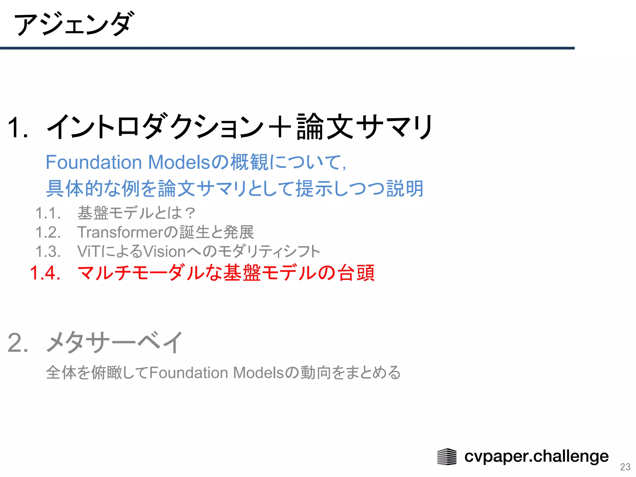 アジェンダ
23
1. イントロダクション＋論文サマリ
Foundation Modelsの概観について，
具体的な例を論文サマリとして提示しつつ説明
1.1. 基盤モデルとは？
1.2. Transformerの誕生と発展
1.3. ViTによるVisionへのモダリティシフト
1.4. マルチモーダルな基盤モデルの台頭
2. メタサーベイ
全体を俯瞰してFoundation Modelsの動向をまとめる
 