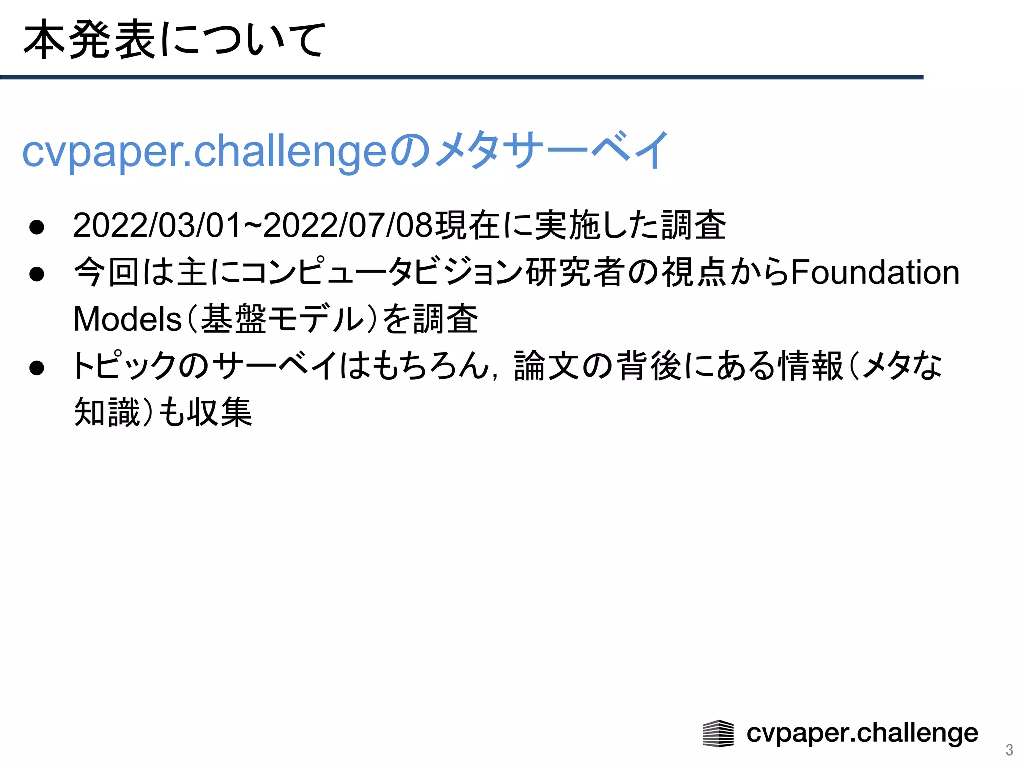 本発表について
3
cvpaper.challengeのメタサーベイ
● 2022/03/01~2022/07/08現在に実施した調査
● 今回は主にコンピュータビジョン研究者の視点からFoundation
Models（基盤モデル）を調査
● トピックのサーベイはもちろん，論文の背後にある情報（メタな
知識）も収集
 