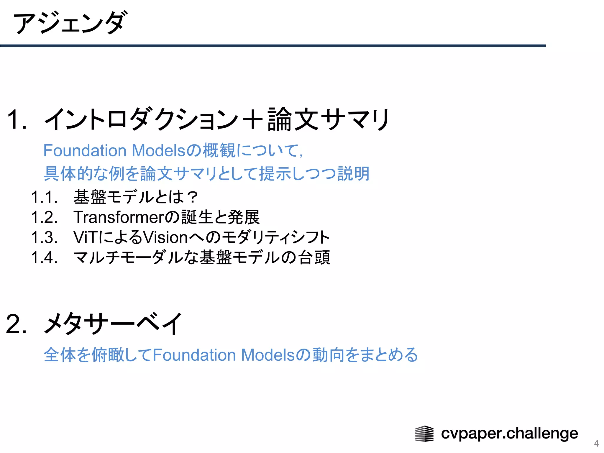 アジェンダ
4
1. イントロダクション＋論文サマリ
Foundation Modelsの概観について，
具体的な例を論文サマリとして提示しつつ説明
1.1. 基盤モデルとは？
1.2. Transformerの誕生と発展
1.3. ViTによるVisionへのモダリティシフト
1.4. マルチモーダルな基盤モデルの台頭
2. メタサーベイ
全体を俯瞰してFoundation Modelsの動向をまとめる
 