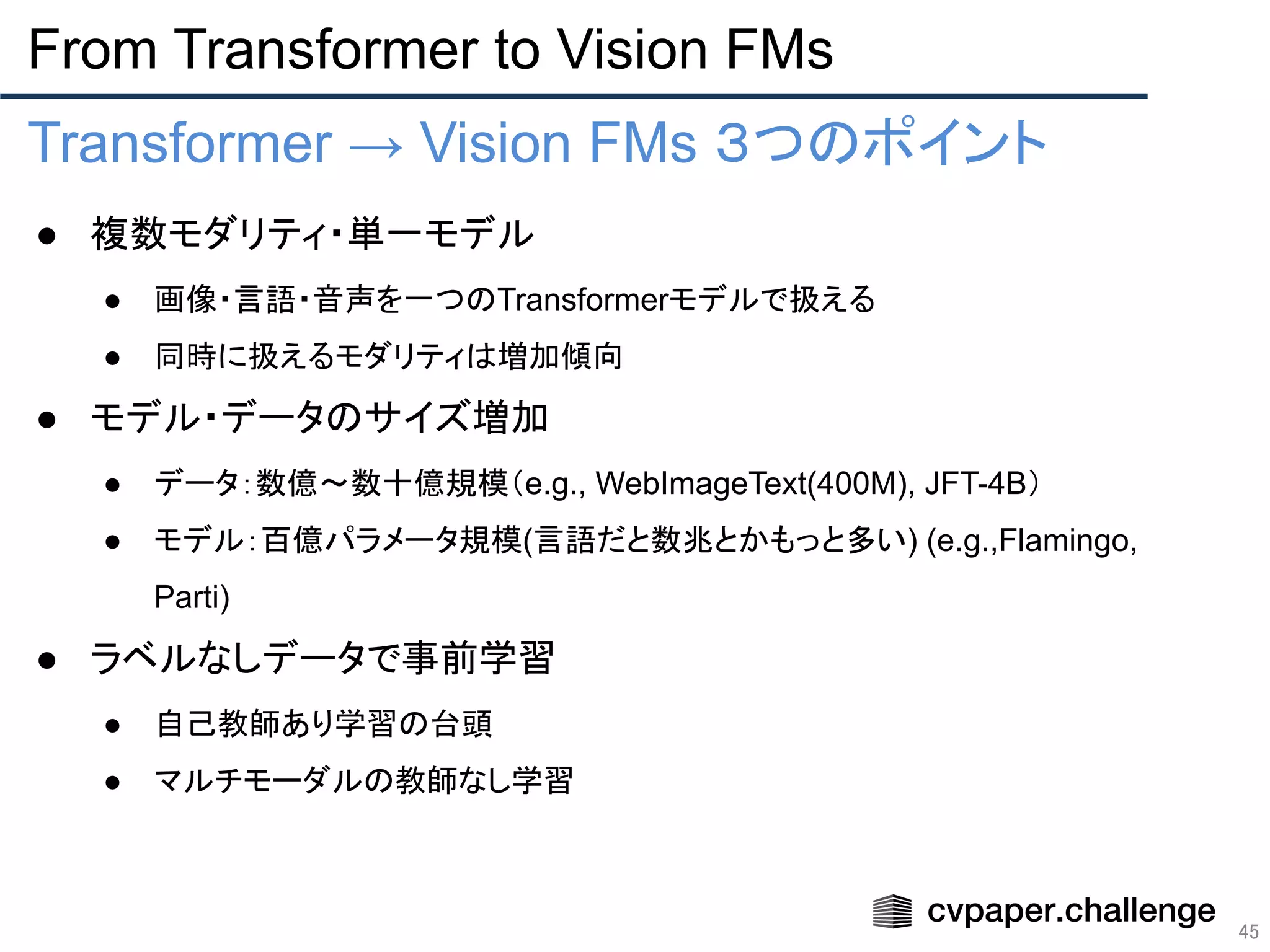 From Transformer to Vision FMs
45
Transformer → Vision FMs ３つのポイント
● 複数モダリティ・単一モデル
● 画像・言語・音声を一つのTransformerモデルで扱える
● 同時に扱えるモダリティは増加傾向
● モデル・データのサイズ増加
● データ：数億〜数十億規模（e.g., WebImageText(400M), JFT-4B）
● モデル：百億パラメータ規模(言語だと数兆とかもっと多い) (e.g.,Flamingo,
Parti)
● ラベルなしデータで事前学習
● 自己教師あり学習の台頭
● マルチモーダルの教師なし学習
●
 