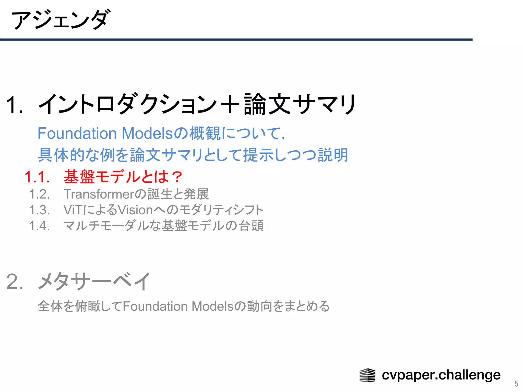 アジェンダ
5
1. イントロダクション＋論文サマリ
Foundation Modelsの概観について，
具体的な例を論文サマリとして提示しつつ説明
1.1. 基盤モデルとは？
1.2. Transformerの誕生と発展
1.3. ViTによるVisionへのモダリティシフト
1.4. マルチモーダルな基盤モデルの台頭
2. メタサーベイ
全体を俯瞰してFoundation Modelsの動向をまとめる
 