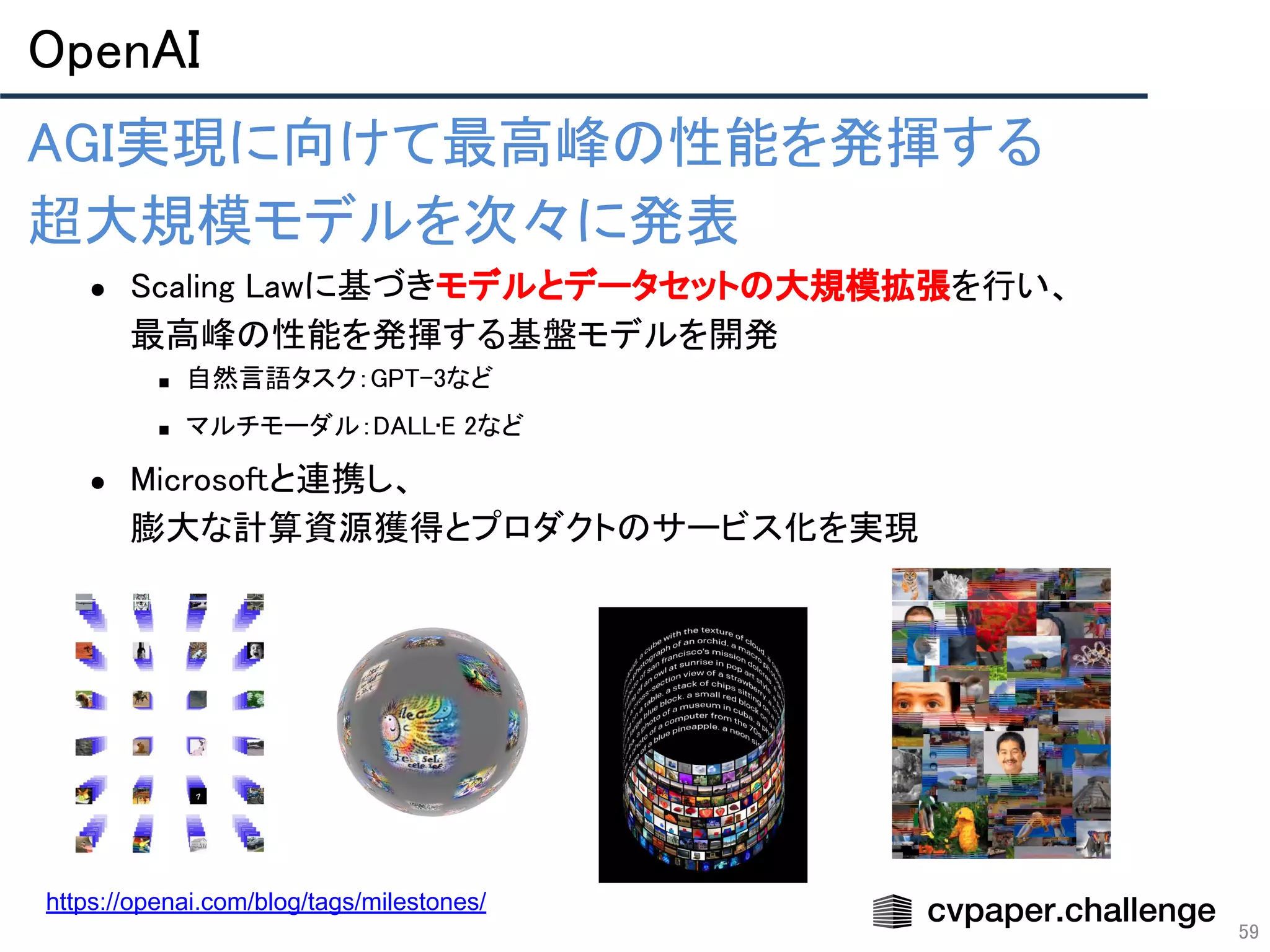OpenAI 
59
 
 
 
https://openai.com/blog/tags/milestones/
AGI実現に向けて最高峰の性能を発揮する 
超大規模モデルを次々に発表 
● Scaling Lawに基づきモデルとデータセットの大規模拡張を行い、 
最高峰の性能を発揮する基盤モデルを開発 
■ 自然言語タスク：GPT-3など 
■ マルチモーダル：DALL•E 2など 
● Microsoftと連携し、 
膨大な計算資源獲得とプロダクトのサービス化を実現 
 