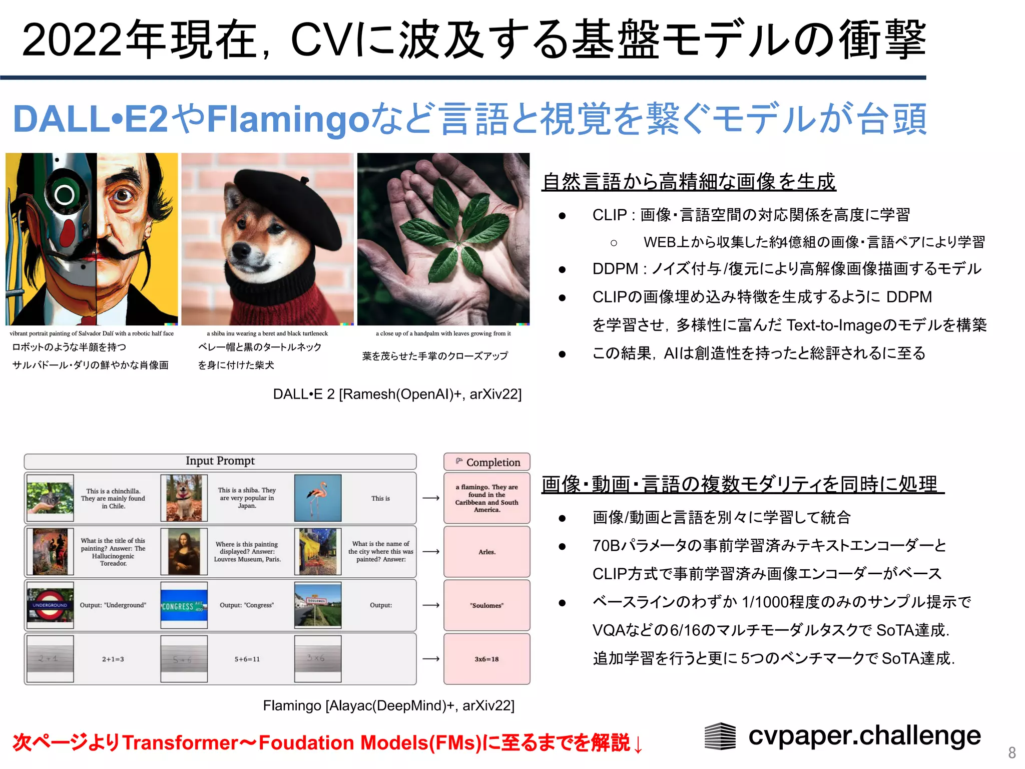 2022年現在，CVに波及する基盤モデルの衝撃
8
DALL•E2やFlamingoなど言語と視覚を繋ぐモデルが台頭
画像・動画・言語の複数モダリティを同時に処理
● 画像/動画と言語を別々に学習して統合
● 70Bパラメータの事前学習済みテキストエンコーダーと
CLIP方式で事前学習済み画像エンコーダーがベース
● ベースラインのわずか 1/1000程度のみのサンプル提示で
VQAなどの6/16のマルチモーダルタスクで SoTA達成．
追加学習を行うと更に 5つのベンチマークで SoTA達成．
自然言語から高精細な画像を生成
● CLIP : 画像・言語空間の対応関係を高度に学習
○ WEB上から収集した約4億組の画像・言語ペアにより学習
● DDPM : ノイズ付与/復元により高解像画像描画するモデル
● CLIPの画像埋め込み特徴を生成するように DDPM
を学習させ，多様性に富んだ Text-to-Imageのモデルを構築
● この結果，AIは創造性を持ったと総評されるに至る
次ページよりTransformer〜Foudation Models(FMs)に至るまでを解説↓
Flamingo [Alayac(DeepMind)+, arXiv22]
DALL•E 2 [Ramesh(OpenAI)+, arXiv22]
ロボットのような半顔を持つ
サルバドール・ダリの鮮やかな肖像画
ベレー帽と黒のタートルネック
を身に付けた柴犬
葉を茂らせた手掌のクローズアップ
 
