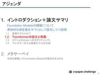 アジェンダ
10
1. イントロダクション＋論文サマリ
Foundation Modelsの概観について，
具体的な例を論文サマリとして提示しつつ説明
1.1. 基盤モデルとは？
1.2. Transformerの誕生と発展
1.3. ViTによるVisionへのモダリティシフト
1.4. マルチモーダルな基盤モデルの台頭
2. メタサーベイ
全体を俯瞰してFoundation Modelsの動向をまとめる
 