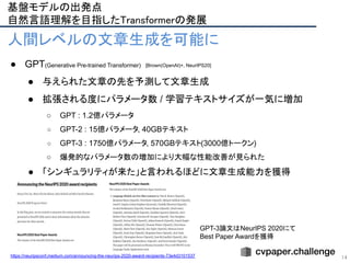 GPT-3論文はNeurIPS 2020にて
Best Paper Awardを獲得
14
人間レベルの文章生成を可能に
● GPT(Generative Pre-trained Transformer)
● 与えられた文章の先を予測して文章生成
● 拡張される度にパラメータ数 / 学習テキストサイズが一気に増加
○ GPT : 1.2億パラメータ
○ GPT-2 : 15億パラメータ, 40GBテキスト
○ GPT-3 : 1750億パラメータ, 570GBテキスト(3000億トークン)
○ 爆発的なパラメータ数の増加により大幅な性能改善が見られた
● 「シンギュラリティが来た」と言われるほどに文章生成能力を獲得
https://neuripsconf.medium.com/announcing-the-neurips-2020-award-recipients-73e4d3101537
[Brown(OpenAI)+, NeurIPS20]
基盤モデルの出発点 
自然言語理解を目指したTransformerの発展 
 