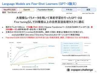 Language Models are Few-Shot Learners (GPT-3論文) 
15
 
著者 : Tom Brown, et al.
 
大規模なパラメータを用いて事前学習を行ったGPT-3は 
Fine-tuningなしで20種類以上の自然言語処理タスクに適応 
 
● 既存モデルの10倍以上，1750億パラメータをもつSparse Transformerベースの自己回帰モデル GPT-3を．計
3000億トークンのテキストデータを用いて事前学習
● 文章のみでタスクを示す in-context方式を採用し，翻訳・穴埋め・算数など複数のタスクを解かせた
○ exampleの数を「Zero-shot」「One-shot」「Few-shot」の3パターンに分けて精度を検証
● Few-shotでは多くのタスクで教師あり SOTA手法に近い性能を実現。翻訳、穴埋めなどでは SOTA達成も
s.u!c/c!e.s s i/o/n から succession を復元するようなタスクの場合
 
in-contextで計算を行わせるタスクの例
 
Few-shotの例. 複数のexamplesが示されている 
NeurIPS 2020 OpenAI テキスト
Foundation Model 言語
zero/one/few-shot  
pre-train 
 