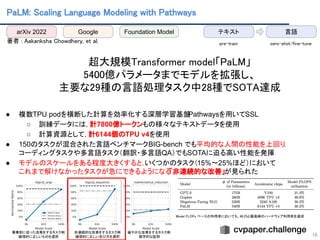 PaLM: Scaling Language Modeling with Pathways 
 
著者 : Aakanksha Chowdhery, et al.  
 
超大規模Transformer model「PaLM」 
5400億パラメータまでモデルを拡張し、 
主要な29種の言語処理タスク中28種でSOTA達成 
 
● 複数TPU podを横断した計算を効率化する深層学習基盤
Pathwaysを用いてSSL
○ 訓練データには，計7800億トークンもの様々なテキストデータを使用
○ 計算資源として，計6144個のTPU v4を使用
● 150のタスクが混合された言語ベンチマークBIG-bench でも平均的な人間の性能を上回り，
コーディングタスクや多言語タスク（翻訳・多言語QA）でもSOTAに迫る高い性能を発揮
● モデルのスケールをある程度大きくすると，
いくつかのタスク（15%〜25%ほど）において
これまで解けなかったタスクが急にできるようになる
「非連続的な改善」が見られた
16
冪乗則に従った改善をするタスク例  
論理的に正しいものを選択  
非連続的な改善をするタスク例  
論理的に正しい並び方を選択  
緩やかな改善をするタスク例  
数学的な証明  
Model FLOPs ベースの利用率においても、46.2%と最高峰のハードウェア利用率を達成  
arXiv 2022 Google Foundation Model テキスト 言語
zero-shot/fine-tune  
pre-train 
 