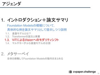 アジェンダ
18
1. イントロダクション＋論文サマリ
Foundation Modelsの概観について，
具体的な例を論文サマリとして提示しつつ説明
1.1. 基盤モデルとは？
1.2. Transformerの誕生と発展
1.3. ViTによるVisionへのモダリティシフト
1.4. マルチモーダルな基盤モデルの台頭
2. メタサーベイ
全体を俯瞰してFoundation Modelsの動向をまとめる
 