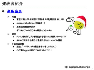 発表者紹介
2
❖ 高島 空良
➢ 所属
■ 東京工業大学 情報理工学院 横田(理)研究室 修士2年
■ cvpaper.challenge（2022/1〜）
■ 産業技術総合研究所
デジタルアーキテクチャ研究センターRA
➢ 研究
■ FDSL（数式ドリブン教師あり学習）の大規模スケーリング
■ SAMの正則化効果など最適化手法についての調査
➢ その他の活動
■ 競技プログラミング（最近着手できていない
…）
■ この夏Kaggleを始めてみるつもりです！
 