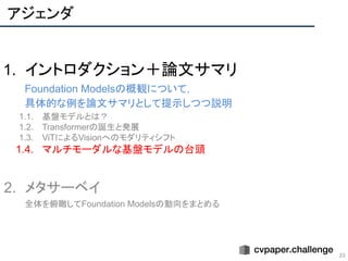 アジェンダ
23
1. イントロダクション＋論文サマリ
Foundation Modelsの概観について，
具体的な例を論文サマリとして提示しつつ説明
1.1. 基盤モデルとは？
1.2. Transformerの誕生と発展
1.3. ViTによるVisionへのモダリティシフト
1.4. マルチモーダルな基盤モデルの台頭
2. メタサーベイ
全体を俯瞰してFoundation Modelsの動向をまとめる
 