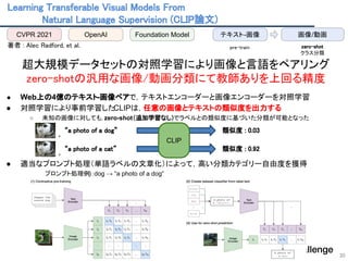 Learning Transferable Visual Models From  
Natural Language Supervision (CLIP論文)  
30
 
著者 : Alec Radford, et al.  
 
超大規模データセットの対照学習により画像と言語をペアリング 
zero-shotの汎用な画像/動画分類にて教師ありを上回る精度 
 
● Web上の4億のテキスト-画像ペアで，テキストエンコーダーと画像エンコーダーを対照学習
● 対照学習により事前学習したCLIPは，任意の画像とテキストの類似度を出力する
○ 未知の画像に対しても，zero-shot（追加学習なし）でラベルとの類似度に基づいた分類が可能となった
● 適当なプロンプト処理（単語ラベルの文章化）によって，高い分類カテゴリー自由度を獲得
　　　　プロンプト処理例)：dog → “a photo of a dog”
CVPR 2021 OpenAI Foundation Model 画像/動画
テキスト-画像
pre-train  zero-shot 
クラス分類 
, 
“a photo of a dog” 
, 
“a photo of a cat” 
CLIP
類似度 : 0.03 
類似度 : 0.92 
 