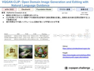 VQGAN-CLIP: Open Domain Image Generation and Editing with
Natural Language Guidance
36
 
著者 : Katherine Crowson et al. 
● 複雑な文章をもとにした画像生成システム  
● CLIPを用いてテキスト・画像ペアの類似性を評価する損失関数を定義し、画像生成の潜在空間を更新すること
で画像を生成
● 実行時間はやや遅い（イテレーション回数が多い）が学習コストが不要
 
 
 
GitHub
https://github.com/eleutherai/vqgan-clip
Kaggle
https://www.kaggle.com/code/basu369vi
ctor/playing-with-vqgan-clip/notebook
arXiv 2022 EleutherAI 画像生成
テキスト-画像
pre-train  zero-shot 
text to image 
Foundation Model
 