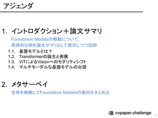アジェンダ
4
1. イントロダクション＋論文サマリ
Foundation Modelsの概観について，
具体的な例を論文サマリとして提示しつつ説明
1.1. 基盤モデルとは？
1.2. Transformerの誕生と発展
1.3. ViTによるVisionへのモダリティシフト
1.4. マルチモーダルな基盤モデルの台頭
2. メタサーベイ
全体を俯瞰してFoundation Modelsの動向をまとめる
 