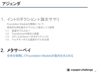 アジェンダ
46
1. イントロダクション＋論文サマリ
Foundation Modelsの概観について，
具体的な例を論文サマリとして提示しつつ説明
1.1. 基盤モデルとは？
1.2. Transformerの誕生と発展
1.3. ViTによるVisionへのモダリティシフト
1.4. マルチモーダルな基盤モデルの台頭
2. メタサーベイ
全体を俯瞰してFoundation Modelsの動向をまとめる
 