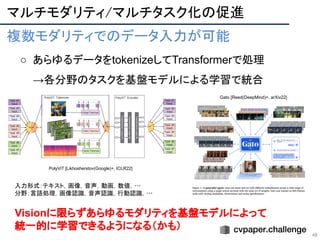マルチモダリティ/マルチタスク化の促進 
48
複数モダリティでのデータ入力が可能 
○ あらゆるデータをtokenizeしてTransformerで処理
→各分野のタスクを基盤モデルによる学習で統合
 
Visionに限らずあらゆるモダリティを基盤モデルによって
統一的に学習できるようになる（かも）
PolyViT [Likhosherstov(Google)+, ICLR22]
Gato [Reed(DeepMind)+, arXiv22]
入力形式：テキスト，画像，音声，動画，数値，…  
分野：言語処理，画像認識，音声認識，行動認識，…  
 