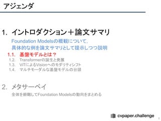 アジェンダ
5
1. イントロダクション＋論文サマリ
Foundation Modelsの概観について，
具体的な例を論文サマリとして提示しつつ説明
1.1. 基盤モデルとは？
1.2. Transformerの誕生と発展
1.3. ViTによるVisionへのモダリティシフト
1.4. マルチモーダルな基盤モデルの台頭
2. メタサーベイ
全体を俯瞰してFoundation Modelsの動向をまとめる
 