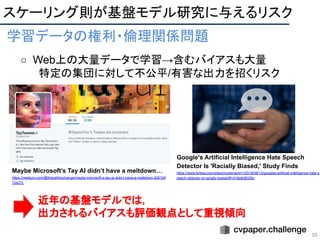 55
学習データの権利・倫理関係問題 
○ Web上の大量データで学習→含むバイアスも大量
特定の集団に対して不公平/有害な出力を招くリスク
 
Maybe Microsoft’s Tay AI didn’t have a meltdown…
https://medium.com/@thepathtochange/maybe-microsoft-s-tay-ai-didn-t-have-a-meltdown-4291b9
10a37c
Google's Artificial Intelligence Hate Speech
Detector Is 'Racially Biased,' Study Finds
https://www.forbes.com/sites/nicolemartin1/2019/08/13/googles-artificial-intelligence-hate-s
peech-detector-is-racially-biased/#1418e6d8326c
スケーリング則が基盤モデル研究に与えるリスク 
近年の基盤モデルでは，
出力されるバイアスも評価観点として重視傾向
 