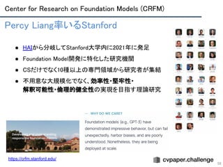 Center for Research on Foundation Models (CRFM) 
58
Percy Liang率いるStanford 
 
● HAIから分岐してStanford大学内に2021年に発足 
● Foundation Model開発に特化した研究機関 
● CSだけでなく10種以上の専門領域から研究者が集結 
● 不用意な大規模化でなく、効率性・堅牢性・ 
解釈可能性・倫理的健全性の実現を目指す理論研究 
https://crfm.stanford.edu/
 
