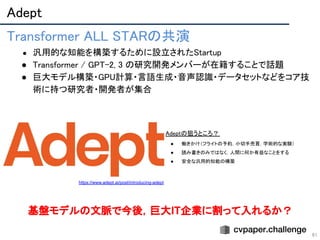 Adept 
61
 
 
 
Transformer ALL STARの共演 
● 汎用的な知能を構築するために設立されたStartup 
● Transformer / GPT-2, 3 の研究開発メンバーが在籍することで話題 
● 巨大モデル構築・GPU計算・言語生成・音声認識・データセットなどをコア技
術に持つ研究者・開発者が集合 
https://www.adept.ai/post/introducing-adept
Adeptの狙うところ？  
● 働きかけ（フライトの予約，小切手売買，学術的な実験）  
● 読み書きのみではなく，人間に何か有益なことをする  
● 安全な汎用的知能の構築  
基盤モデルの文脈で今後，巨大IT企業に割って入れるか？
 