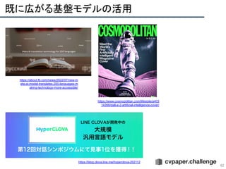 既に広がる基盤モデルの活用 
62
https://about.fb.com/news/2022/07/new-m
eta-ai-model-translates-200-languages-m
aking-technology-more-accessible/
https://www.cosmopolitan.com/lifestyle/a403
14356/dall-e-2-artificial-intelligence-cover/
https://blog.clova.line.me/hyperclova-202112
 