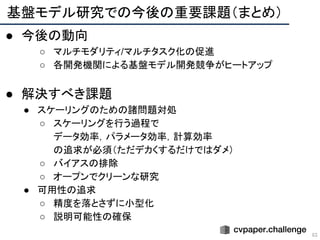 基盤モデル研究での今後の重要課題（まとめ） 
63
● 今後の動向
○ マルチモダリティ/マルチタスク化の促進
○ 各開発機関による基盤モデル開発競争がヒートアップ
● 解決すべき課題
● スケーリングのための諸問題対処
○ スケーリングを行う過程で
データ効率，パラメータ効率，計算効率
の追求が必須（ただデカくするだけではダメ）
○ バイアスの排除
○ オープンでクリーンな研究
● 可用性の追求
○ 精度を落とさずに小型化
○ 説明可能性の確保
 