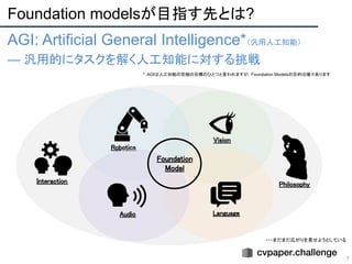 Foundation modelsが目指す先とは?
7
AGI: Artificial General Intelligence*（汎用人工知能）
— 汎用的にタスクを解く人工知能に対する挑戦
Robotics 
Vision 
Language 
Audio 
Foundation 
Model 
Philosophy 
Interaction 
・・・まだまだ広がりを見せようとしている
*: AGIは人工知能の究極の目標のひとつと言われますが，Foundation Modelsの目的は種々あります
 
