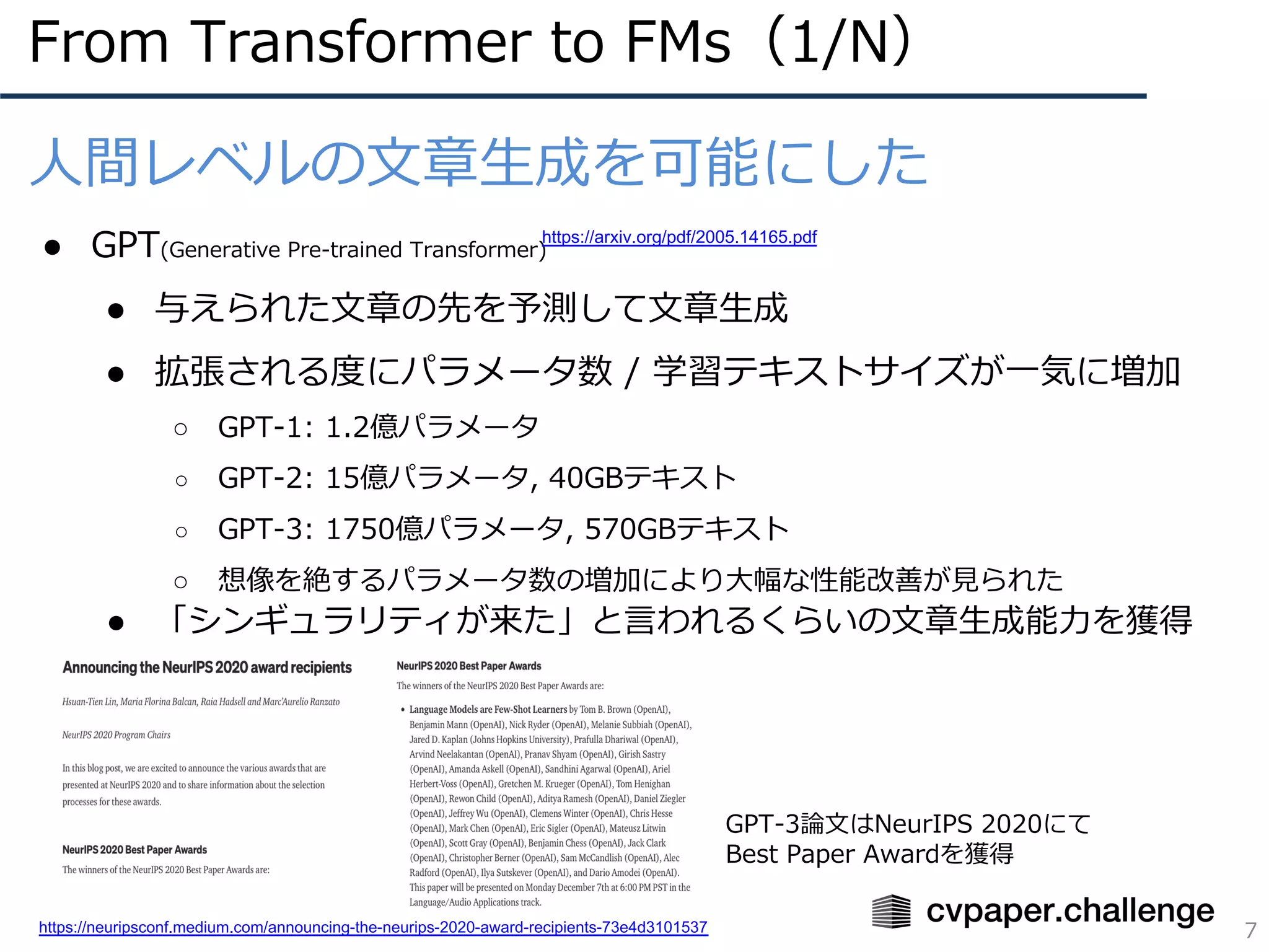 GPT-3論⽂はNeurIPS 2020にて
Best Paper Awardを獲得
From Transformer to FMs（1/N）
7
⼈間レベルの⽂章⽣成を可能にした
● GPT(Generative Pre-trained Transformer)
● 与えられた⽂章の先を予測して⽂章⽣成
● 拡張される度にパラメータ数 / 学習テキストサイズが⼀気に増加
○ GPT-1: 1.2億パラメータ
○ GPT-2: 15億パラメータ, 40GBテキスト
○ GPT-3: 1750億パラメータ, 570GBテキスト
○ 想像を絶するパラメータ数の増加により⼤幅な性能改善が⾒られた
● 「シンギュラリティが来た」と⾔われるくらいの⽂章⽣成能⼒を獲得
https://arxiv.org/pdf/2005.14165.pdf
https://neuripsconf.medium.com/announcing-the-neurips-2020-award-recipients-73e4d3101537
 