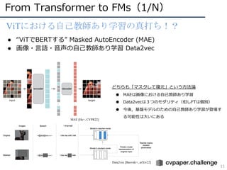 From Transformer to FMs（1/N）
11
ViTにおける自己教師あり学習の真打ち！？
● “ViTでBERTする” Masked AutoEncoder (MAE)
● 画像・⾔語・⾳声の⾃⼰教師あり学習 Data2vec
MAE [He+, CVPR22]
Data2vec [Baevski+, arXiv22]
どちらも「マスクして復元」という⽅法論
● MAEは画像における⾃⼰教師あり学習
● Data2vecは３つのモダリティ（但しFTは個別）
● 今後，基盤モデルのための⾃⼰教師あり学習が登場す
る可能性は⼤いにある
 