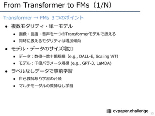 From Transformer to FMs（1/N）
13
Transformer → FMs ３つのポイント
● 複数モダリティ・単⼀モデル
● 画像・⾔語・⾳声を⼀つのTransformerモデルで扱える
● 同時に扱えるモダリティは増加傾向
● モデル・データのサイズ増加
● データ︓数億〜数⼗億規模（e.g., DALL-E, Scaling ViT）
● モデル︓千億パラメータ規模 (e.g., GPT-3, LaMDA)
● ラベルなしデータで事前学習
● ⾃⼰教師あり学習の台頭
● マルチモーダルの教師なし学習
 